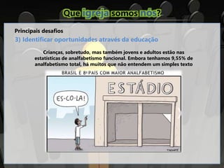 Que igreja somos nós?
Principais desafios
3) Identificar oportunidades através da educação
Crianças, sobretudo, mas também jovens e adultos estão nas
estatísticas de analfabetismo funcional. Embora tenhamos 9,55% de
analfabetismo total, há muitos que não entendem um simples texto
 