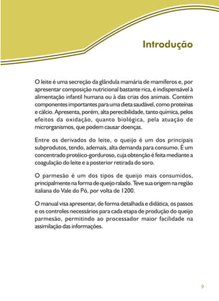 9
Introdução
O leite é uma secreção da glândula mamária de mamíferos e, por
apresentar composição nutricional bastante rica, é indispensável à
alimentação infantil humana ou à das crias dos animais. Contém
componentesimportantesparaumadietasaudável,comoproteínas
ecálcio.Apresenta,porém,altaperecibilidade,tantoquímica,pelos
efeitos da oxidação, quanto biológica, pela atuação de
microrganismos, que podem causar doenças.
Entre os derivados do leite, o queijo é um dos principais
subprodutos, tendo, ademais, alta demanda para consumo. É um
concentrado protéico-gorduroso, cuja obtenção é feita mediante a
coagulação do leite e a posterior retirada do soro.
O parmesão é um dos tipos de queijo mais consumidos,
principalmentenaformadequeijoralado.Tevesuaorigemnaregião
italiana do Vale do Pó, por volta de 1200.
O manual visa apresentar, de forma detalhada e didática, os passos
e os controles necessários para cada etapa de produção do queijo
parmesão, permitindo ao processador maior facilidade na
assimilação das informações.
 
