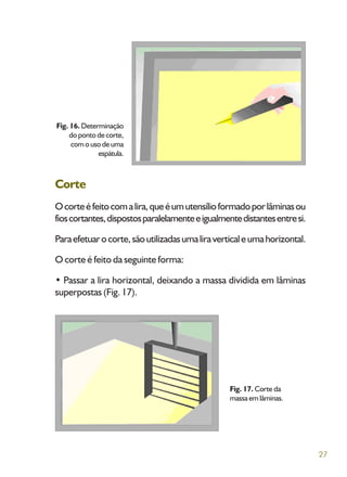 27
Corte
Ocorteéfeitocomalira,queéumutensílioformadoporlâminasou
fioscortantes,dispostosparalelamenteeigualmentedistantesentresi.
Paraefetuarocorte,sãoutilizadasumaliraverticaleumahorizontal.
O corte é feito da seguinte forma:
• Passar a lira horizontal, deixando a massa dividida em lâminas
superpostas (Fig. 17).
Fig. 16. Determinação
do ponto de corte,
comousodeuma
espátula.
Fig. 17. Corte da
massa em lâminas.
 