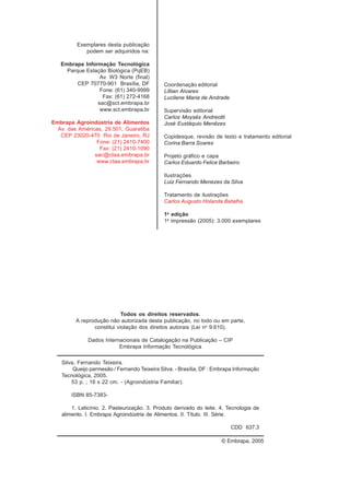 Exemplares desta publicação
podem ser adquiridos na:
Embrapa Informação Tecnológica
Parque Estação Biológica (PqEB)
Av. W3 Norte (final)
CEP 70770-901 Brasília, DF
Fone: (61) 340-9999
Fax: (61) 272-4168
sac@sct.embrapa.br
www.sct.embrapa.br
Embrapa Agroindústria de Alimentos
Av. das Américas, 29.501, Guaratiba
CEP 23020-470 Rio de Janeiro, RJ
Fone: (21) 2410-7400
Fax: (21) 2410-1090
sac@ctaa.embrapa.br
www.ctaa.embrapa.br
Coordenação editorial
Lillian Alvares
Lucilene Maria de Andrade
Supervisão editorial
Carlos Moysés Andreotti
José Eustáquio Menêzes
Copidesque, revisão de texto e tratamento editorial
Corina Barra Soares
Projeto gráfico e capa
Carlos Eduardo Felice Barbeiro
Ilustrações
Luiz Fernando Menezes da Silva
Tratamento de ilustrações
Carlos Augusto Holanda Batalha
1a
edição
1a
impressão (2005): 3.000 exemplares
Todos os direitos reservados.
A reprodução não autorizada desta publicação, no todo ou em parte,
constitui violação dos direitos autorais (Lei no
9.610).
Dados Internacionais de Catalogação na Publicação – CIP
Embrapa Informação Tecnológica
© Embrapa, 2005
Silva, Fernando Teixeira.
Queijo parmesão / Fernando Teixeira Silva. - Brasília, DF : Embrapa Informação
Tecnológica, 2005.
53 p. ; 16 x 22 cm. - (Agroindústria Familiar).
ISBN 85-7383-
1. Laticínio. 2. Pasteurização. 3. Produto derivado do leite. 4. Tecnologia de
alimento. I. Embrapa Agroindústria de Alimentos. II. Título. III. Série.
CDD 637.3
 