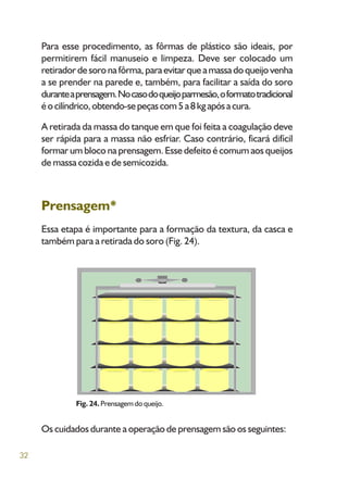 32
Para esse procedimento, as fôrmas de plástico são ideais, por
permitirem fácil manuseio e limpeza. Deve ser colocado um
retiradordesoronafôrma,paraevitarqueamassadoqueijovenha
a se prender na parede e, também, para facilitar a saída do soro
duranteaprensagem.Nocasodoqueijoparmesão,oformatotradicional
éocilíndrico,obtendo-sepeçascom5a8kgapósacura.
A retirada da massa do tanque em que foi feita a coagulação deve
ser rápida para a massa não esfriar. Caso contrário, ficará difícil
formar um bloco na prensagem. Esse defeito é comum aos queijos
de massa cozida e de semicozida.
Prensagem*
Essa etapa é importante para a formação da textura, da casca e
também para a retirada do soro (Fig. 24).
Fig. 24. Prensagem do queijo.
Os cuidados durante a operação de prensagem são os seguintes:
 