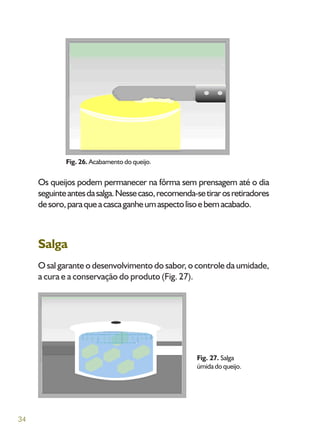 34
Os queijos podem permanecer na fôrma sem prensagem até o dia
seguinteantesdasalga.Nessecaso,recomenda-setirarosretiradores
desoro,paraqueacascaganheumaspectolisoebemacabado.
Salga
O sal garante o desenvolvimento do sabor, o controle da umidade,
a cura e a conservação do produto (Fig. 27).
Fig. 26. Acabamento do queijo.
Fig. 27. Salga
úmidadoqueijo.
 