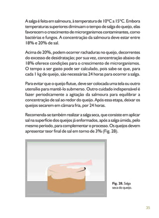 35
Asalgaéfeitaemsalmoura,àtemperaturade10ºCa15ºC.Embora
temperaturassuperioresdiminuamotempodesalgadoqueijo,elas
favorecemocrescimentodemicrorganismoscontaminantes,como
bactérias e fungos. A concentração da salmoura deve estar entre
18% e 20% de sal.
Acima de 20%, podem ocorrer rachaduras no queijo, decorrentes
do excesso de desidratação; por sua vez, concentração abaixo de
18% oferece condições para o crescimento de microrganismos.
O tempo a ser gasto pode ser calculado, pois sabe-se que, para
cada 1 kg de queijo, são necessárias 24 horas para ocorrer a salga.
Paraevitarqueoqueijoflutue,devesercolocadaumatelaououtro
utensílio para mantê-lo submerso. Outro cuidado indispensável é
fazer periodicamente a agitação da salmoura para equilibrar a
concentração de sal ao redor do queijo. Após essa etapa, deixar os
queijos secarem em câmara fria, por 24 horas.
Recomenda-setambémrealizarasalgaseca,queconsisteemaplicar
sal nasuperfíciedosqueijosjáenformados,apósasalgaúmida,pelo
mesmoperíodo,paracomplementaroprocesso.Osqueijosdevem
apresentar teor final de sal em torno de 3% (Fig. 28).
Fig. 28. Salga
seca do queijo.
 