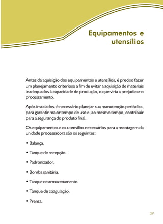 39
Equipamentos e
utensílios
Antes da aquisição dos equipamentos e utensílios, é preciso fazer
um planejamento criterioso a fim de evitar a aquisição de materiais
inadequados à capacidade de produção, o que viria a prejudicar o
processamento.
Após instalados, é necessário planejar sua manutenção periódica,
para garantir maior tempo de uso e, ao mesmo tempo, contribuir
para a segurança do produto final.
Os equipamentos e os utensílios necessários para a montagem da
unidade processadora são os seguintes:
• Balança.
• Tanque de recepção.
• Padronizador.
• Bomba sanitária.
•Tanquedearmazenamento.
• Tanque de coagulação.
•Prensa.
 