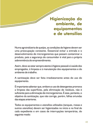 43
Higienização do
ambiente, de
equipamentos
e de utensílios
Numa agroindústria de queijos, as condições de higiene devem ser
uma preocupação constante. Éessencial evitar a entrada e o
desenvolvimento de microrganismos que possam contaminar o
produto, pois a segurança do consumidor é vital para a própria
sobrevivência do empreendimento.
Assim, deve-se estar sempre atento à higiene pessoal e à saúde dos
empregados, à limpeza e à manutenção dos equipamentos e do
ambiente de trabalho.
A sanitização deve ser feita imediatamente antes do uso do
equipamento.
É importante salientar que, embora o uso de detergentes promova
a limpeza das superfícies, pela eliminação de resíduos, não é
suficiente para a eliminação de microrganismos. É esse, portanto, o
objetivo da sanitização, que não corrige, porém, falhas oriundas
dasetapasanteriores.
Todos os equipamentos e utensílios utilizados (tanques, mesas e
outros utensílios) devem ser higienizados no início e no final de
cada expediente e em casos de interrupções temporárias, do
seguinte modo:
 