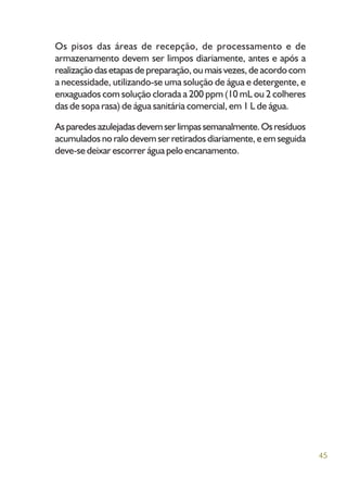 45
Os pisos das áreas de recepção, de processamento e de
armazenamento devem ser limpos diariamente, antes e após a
realizaçãodasetapasdepreparação,oumaisvezes,deacordocom
a necessidade, utilizando-se uma solução de água e detergente, e
enxaguados com solução clorada a 200 ppm (10 mL ou 2 colheres
das de sopa rasa) de água sanitária comercial, em 1 L de água.
Asparedesazulejadasdevemserlimpassemanalmente.Osresíduos
acumulados no ralo devem ser retirados diariamente, e em seguida
deve-se deixar escorrer água pelo encanamento.
 