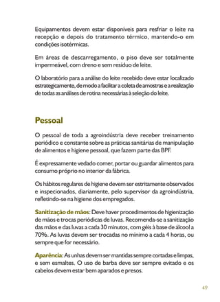 49
Equipamentos devem estar disponíveis para resfriar o leite na
recepção e depois do tratamento térmico, mantendo-o em
condiçõesisotérmicas.
Em áreas de descarregamento, o piso deve ser totalmente
impermeável, com dreno e sem resíduo de leite.
O laboratório para a análise do leite recebido deve estar localizado
estrategicamente,demodoafacilitaracoletadeamostrasearealização
detodasasanálisesderotinanecessáriasàseleçãodoleite.
Pessoal
O pessoal de toda a agroindústria deve receber treinamento
periódico e constante sobre as práticas sanitárias de manipulação
de alimentos e higiene pessoal, que fazem parte das BPF.
É expressamente vedado comer, portar ou guardar alimentos para
consumo próprio no interior da fábrica.
Oshábitosregularesdehigienedevemserestritamenteobservados
e inspecionados, diariamente, pelo supervisor da agroindústria,
refletindo-se na higiene dos empregados.
Sanitização de mãos:Devehaverprocedimentosdehigienização
de mãos e trocas periódicas de luvas. Recomenda-se a sanitização
das mãos e das luvas a cada 30 minutos, com géis à base de álcool a
70%. As luvas devem ser trocadas no mínimo a cada 4 horas, ou
sempre que for necessário.
Aparência:Asunhasdevemsermantidassemprecortadaselimpas,
e sem esmaltes. O uso de barba deve ser sempre evitado e os
cabelos devem estar bem aparados e presos.
 