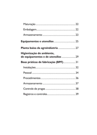 Maturação........................................................22
Embalagem.......................................................22
Armazenamento ..............................................23
Equipamentos e utensílios ..............................25
Planta baixa da agroindústria ........................27
Higienização do ambiente,
de equipamentos e de utensílios ...................29
Boas práticas de fabricação (BPF).................31
Instalações........................................................32
Pessoal .............................................................34
Procedimentos.................................................36
Armazenamento ..............................................37
Controle de pragas ..........................................38
Registros e controles........................................39
Livro_queijo_qualho.indd 8 14/3/2006 14:16:43
 
