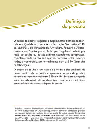 11
Definição
do produto
O queijo de coalho, segundo o Regulamento Técnico de Iden-
tidade e Qualidade, constante da Instrução Normativa n° 30,
de 26/06/011
, do Ministério da Agricultura, Pecuária e Abaste-
cimento, é o “queijo que se obtém por coagulação do leite por
meio do coalho ou outras enzimas coagulantes apropriadas,
complementada ou não pela ação de bactérias lácteas selecio-
nadas, e comercializado normalmente com até 10 (dez) dias
de fabricação”.
O queijo de coalho é um queijo de média a alta umidade, de
massa semicozida ou cozida e apresenta um teor de gordura
nos sólidos totais variável entre 35% e 60%. Esse produto pode
ainda ser adicionado de condimentos. Uma de suas principais
características é a firmeza depois de assado.
BRASIL. Ministério da Agricultura, Pecuária e Abastecimento. Instrução Normativa
nº 30, de 26 de junho de 2001. Aprova os regulamentos técnicos de identidade e qualidade
de manteiga da terra ou manteiga de garrafa; queijo de coalho e queijo de manteiga.
Diário Oficial [da] República Federativa do Brasil, Poder Executivo, Brasília, DF, 16
jul. 2001, seção 1. Disponível em: <http://oc4j.agricultura.gov.br/agrolegis/do/consulta
Lei?op=viewTextual&codigo=2194>. Acesso em: 11 ago. 2005.
1
Livro_queijo_qualho.indd 11 14/3/2006 14:16:44
 