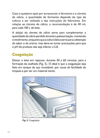 16
Caso o queijeiro opte por acrescentar o fermento e o cloreto
de cálcio, a quantidade de fermento depende do tipo de
cultura a ser utilizada e das instruções do fabricante. Em
relação ao cloreto de cálcio, a recomendação é de 40 mL
para cada 100 L de leite.
A adição do cloreto de cálcio serve para complementar a
quantidade de cálcio perdido durante a pasteurização, mantendo
orendimento,enquantoqueaculturaláticaserveparaaobtenção
de sabor e de aroma, mas deve-se tomar precauções para que
o pH do produto não seja inferior a 5,8.
Coagulação
Deixar o leite em repouso, durante 40 a 60 minutos, para a
formação da coalhada (Fig. 5). O ideal é que a coagulação seja
feita em tanque de aço inoxidável, por causa da facilidade de
limpeza e por ser um material inerte.
Fig. 5. Coagulação.
Livro_queijo_qualho.indd 16 14/3/2006 14:17:00
 
