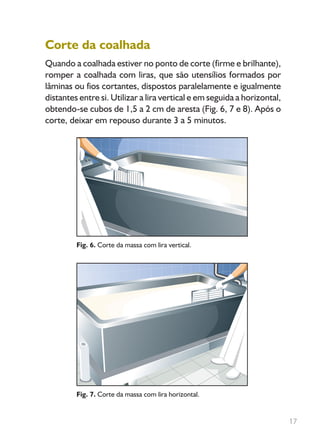 17
Corte da coalhada
Quando a coalhada estiver no ponto de corte (firme e brilhante),
romper a coalhada com liras, que são utensílios formados por
lâminas ou fios cortantes, dispostos paralelamente e igualmente
distantes entre si. Utilizar a lira vertical e em seguida a horizontal,
obtendo-se cubos de 1,5 a 2 cm de aresta (Fig. 6, 7 e 8). Após o
corte, deixar em repouso durante 3 a 5 minutos.
Fig. 6. Corte da massa com lira vertical.
Fig. 7. Corte da massa com lira horizontal.
Livro_queijo_qualho.indd 17 14/3/2006 14:17:01
 