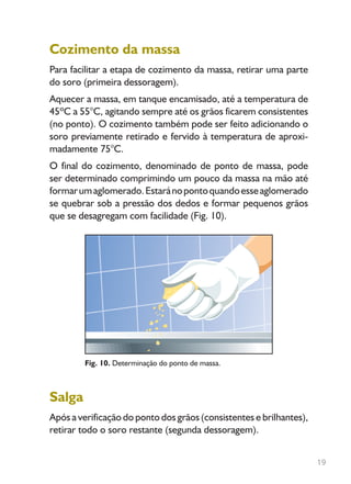 19
Cozimento da massa
Para facilitar a etapa de cozimento da massa, retirar uma parte
do soro (primeira dessoragem).
Aquecer a massa, em tanque encamisado, até a temperatura de
45ºC a 55°C, agitando sempre até os grãos ficarem consistentes
(no ponto). O cozimento também pode ser feito adicionando o
soro previamente retirado e fervido à temperatura de aproxi-
madamente 75°C.
O final do cozimento, denominado de ponto de massa, pode
ser determinado comprimindo um pouco da massa na mão até
formarumaglomerado.Estaránopontoquandoesseaglomerado
se quebrar sob a pressão dos dedos e formar pequenos grãos
que se desagregam com facilidade (Fig. 10).
Fig. 10. Determinação do ponto de massa.
Salga
Após a verificação do ponto dos grãos (consistentes e brilhantes),
retirar todo o soro restante (segunda dessoragem).
Livro_queijo_qualho.indd 19 14/3/2006 14:17:01
 
