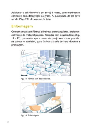 20
Adicionar o sal (dissolvido em soro) à massa, com meximento
constante para desagregar os grãos. A quantidade de sal deve
ser de 1% a 2% do volume de leite.
Enformagem
Colocar a massa em fôrmas cilíndricas ou retangulares, preferen-
cialmente de material plástico, forradas com dessoradores (Fig.
11 e 12), para evitar que a massa do queijo venha a se prender
na parede e, também, para facilitar a saída do soro durante a
prensagem.
Fig. 11. Fôrmas com dessoradores.
Fig. 12. Enformagem.
Livro_queijo_qualho.indd 20 14/3/2006 14:17:02
 