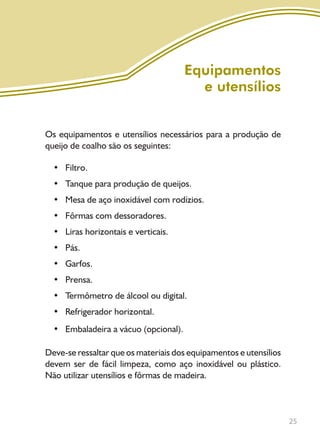 25
Equipamentos
e utensílios
Os equipamentos e utensílios necessários para a produção de
queijo de coalho são os seguintes:
• Filtro.
• Tanque para produção de queijos.
• Mesa de aço inoxidável com rodízios.
• Fôrmas com dessoradores.
• Liras horizontais e verticais.
• Pás.
• Garfos.
• Prensa.
• Termômetro de álcool ou digital.
• Refrigerador horizontal.
• Embaladeira a vácuo (opcional).
Deve-se ressaltar que os materiais dos equipamentos e utensílios
devem ser de fácil limpeza, como aço inoxidável ou plástico.
Não utilizar utensílios e fôrmas de madeira.
Livro_queijo_qualho.indd 25 14/3/2006 14:17:09
 