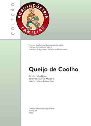 Renata Tieko Nassu
Benemária Araújo Macedo
Márcia Helena Portela Lima
Empresa Brasileira de Pesquisa Agropecuária
Embrapa Agroindústria Tropical
Ministério da Agricultura, Pecuária e Abastecimento
Embrapa Informação Tecnológica
Brasília, DF
2006
Queijo de Coalho
Livro_queijo_qualho.indd 1 14/3/2006 14:16:43
 