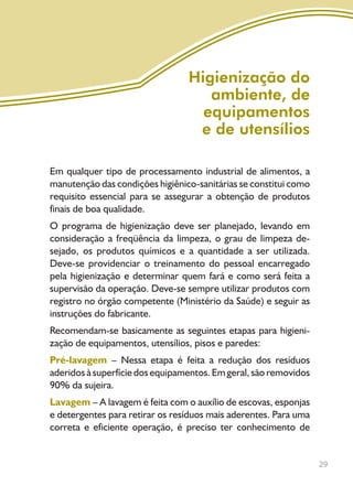 29
Em qualquer tipo de processamento industrial de alimentos, a
manutenção das condições higiênico-sanitárias se constitui como
requisito essencial para se assegurar a obtenção de produtos
finais de boa qualidade.
O programa de higienização deve ser planejado, levando em
consideração a freqüência da limpeza, o grau de limpeza de-
sejado, os produtos químicos e a quantidade a ser utilizada.
Deve-se providenciar o treinamento do pessoal encarregado
pela higienização e determinar quem fará e como será feita a
supervisão da operação. Deve-se sempre utilizar produtos com
registro no órgão competente (Ministério da Saúde) e seguir as
instruções do fabricante.
Recomendam-se basicamente as seguintes etapas para higieni-
zação de equipamentos, utensílios, pisos e paredes:
Pré-lavagem – Nessa etapa é feita a redução dos resíduos
aderidos à superfície dos equipamentos. Em geral, são removidos
90% da sujeira.
Lavagem – A lavagem é feita com o auxílio de escovas, esponjas
e detergentes para retirar os resíduos mais aderentes. Para uma
correta e eficiente operação, é preciso ter conhecimento de
Higienização do
ambiente, de
equipamentos
e de utensílios
Livro_queijo_qualho.indd 29 14/3/2006 14:17:09
 