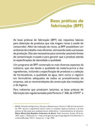 31
As boas práticas de fabricação (BPF) são requisitos básicos
para obtenção de produtos que não tragam riscos à saúde do
consumidor. Além da redução de riscos, as BPF possibilitam um
ambiente de trabalho mais eficiente, otimizando todo o processo
de produção. Elas são necessárias para controlar possíveis fontes
de contaminação cruzada e para garantir que o produto atenda
às especificações de identidade e qualidade.
Um programa de BPF contempla os mais diversos aspectos da
indústria, que vão desde a qualidade da matéria-prima e dos
ingredientes, incluindo a especificação de produtos e a seleção
de fornecedores, a qualidade da água, bem como o registro
em formulários adequados de todos os procedimentos da
empresa, até as recomendações de construção das instalações
e de higiene.
Para indústrias que produzem laticínios, as boas práticas de
fabricação são regulamentadas pela Portaria n° 368, de 4/9/974
e
Boas práticas de
fabricação (BPF)
BRASIL. Ministério da Agricultura, Pecuária e Abastecimento. Portaria nº 368, de 4 de setembro
de 1997. Aprova o regulamento técnico sobre as condições higiênico-sanitárias e de boas
práticas de fabricação para estabelecimentos elaboradores / industrializadores de alimentos.
Diário Oficial [da] República Federativa do Brasil, Poder Executivo, Brasília, DF, 8 set.
1997, seção 1. Disponível em: <http://oc4j.agricultura.gov.br/agrolegis/do/consultaLei?op=vi
ewTextual&codigo=3015>. Acesso em: 11 ago. 2005.
4
Livro_queijo_qualho.indd 31 14/3/2006 14:17:10
 