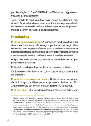 32
5
pelaResoluçãon°10,de22/5/20035
,doMinistériodaAgricultura,
Pecuária e Abastecimento.
Toda unidade de produção deve possuir um manual de boas prá-
ticas de fabricação, devendo ser um documento personalizado
da empresa, contendo todas as informações sobre os procedi-
mentos a serem adotados pela agroindústria.
Instalações
Projeto da agroindústria – A unidade de produção deve estar
situada em local isento de fumaça e poeira. A construção deve
ser sólida, com espaço suficiente para a realização de todas as
operaçõesdeformaquehajafluxocontínuodeprodução,evitando
a contaminação entre a matéria-prima e o produto acabado.
A água que entra em contato com o alimento deve ser própria
para consumo humano.
O local de produção deve ser bem iluminado e ventilado.
Os banheiros não devem ter comunicação direta com a área
de produção.
Piso da área de processamento – O piso deve ser resistente,
de fácil lavagem, antiderrapante e apresentar declive de 1% a
2%, em direção aos drenos ou ralos telados ou tampados.
Piso externo – O piso externo deve apresentar superfície que
BRASIL. Ministério da Agricultura, Pecuária e Abastecimento. Resolução nº 10, de 4 de maio
de 2003. Institui o Programa Genérico de PROCEDIMENTOS - PADRÃO DE HIGIENE
OPERACIONAL - PPHO, a ser utilizado nos Estabelecimentos de Leite e Derivados que
funcionam sob o regime de Inspeção Federal, como etapa preliminar e essencial dos Programas
de Segurança Alimentar do tipo APPCC (Análise de Perigos e Pontos Críticos de Controle).
Diário Oficial [da] República Federativa do Brasil, Poder Executivo, Brasília, DF, 28 maio
2003, seção 1. Disponível em: < http://oc4j.agricultura.gov.br/agrolegis/do/consultaLei?op=v
iewTextual&codigo=3303>. Acesso em: 11 ago. 2005.
Livro_queijo_qualho.indd 32 14/3/2006 14:17:10
 