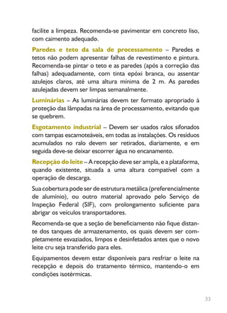 33
facilite a limpeza. Recomenda-se pavimentar em concreto liso,
com caimento adequado.
Paredes e teto da sala de processamento – Paredes e
tetos não podem apresentar falhas de revestimento e pintura.
Recomenda-se pintar o teto e as paredes (após a correção das
falhas) adequadamente, com tinta epóxi branca, ou assentar
azulejos claros, até uma altura mínima de 2 m. As paredes
azulejadas devem ser limpas semanalmente.
Luminárias – As luminárias devem ter formato apropriado à
proteção das lâmpadas na área de processamento, evitando que
se quebrem.
Esgotamento industrial – Devem ser usados ralos sifonados
com tampas escamoteáveis, em todas as instalações. Os resíduos
acumulados no ralo devem ser retirados, diariamente, e em
seguida deve-se deixar escorrer água no encanamento.
Recepção do leite – A recepção deve ser ampla, e a plataforma,
quando existente, situada a uma altura compatível com a
operação de descarga.
Sua cobertura pode ser de estrutura metálica (preferencialmente
de alumínio), ou outro material aprovado pelo Serviço de
Inspeção Federal (SIF), com prolongamento suficiente para
abrigar os veículos transportadores.
Recomenda-se que a seção de beneficiamento não fique distan-
te dos tanques de armazenamento, os quais devem ser com-
pletamente esvaziados, limpos e desinfetados antes que o novo
leite cru seja transferido para eles.
Equipamentos devem estar disponíveis para resfriar o leite na
recepção e depois do tratamento térmico, mantendo-o em
condições isotérmicas.
Livro_queijo_qualho.indd 33 14/3/2006 14:17:10
 