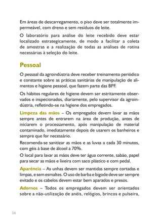 34
Em áreas de descarregamento, o piso deve ser totalmente im-
permeável, com dreno e sem resíduos de leite.
O laboratório para análise do leite recebido deve estar
localizado estrategicamente, de modo a facilitar a coleta
de amostras e a realização de todas as análises de rotina
necessárias à seleção do leite.
Pessoal
O pessoal da agroindústria deve receber treinamento periódico
e constante sobre as práticas sanitárias de manipulação de ali-
mentos e higiene pessoal, que fazem parte das BPF.
Os hábitos regulares de higiene devem ser estritamente obser-
vados e inspecionados, diariamente, pelo supervisor da agroin-
dústria, refletindo-se na higiene dos empregados.
Limpeza das mãos – Os empregados devem lavar as mãos
sempre antes de entrarem na área de produção, antes de
iniciarem o processamento, após manipulação de material
contaminado, imediatamente depois de usarem os banheiros e
sempre que for necessário.
Recomenda-se sanitizar as mãos e as luvas a cada 30 minutos,
com géis à base de álcool a 70%.
O local para lavar as mãos deve ter água corrente, sabão, papel
para secar as mãos e lixeira com saco plástico e com pedal.
Aparência – As unhas devem ser mantidas sempre cortadas e
limpas, e sem esmaltes. O uso de barba e bigode deve ser sempre
evitado e os cabelos devem estar bem aparados e presos.
Adornos – Todos os empregados devem ser orientados
sobre a não-utilização de anéis, relógios, brincos e pulseira,
Livro_queijo_qualho.indd 34 14/3/2006 14:17:10
 