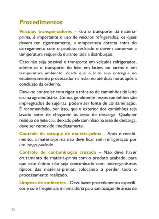 36
Procedimentos
Veículos transportadores – Para o transporte da matéria-
prima, é importante o uso de veículos refrigerados, os quais
devem ter, rigorosamente, a temperatura correta antes do
carregamento com o produto resfriado e devem conservar a
temperatura requerida durante toda a distribuição.
Caso não seja possível o transporte em veículos refrigerados,
admite-se o transporte do leite em latões ou tarros e em
temperatura ambiente, desde que o leite seja entregue ao
estabelecimento processador no máximo até duas horas após a
conclusão da ordenha.
Deve-se controlar com rigor o trânsito de caminhões de leite
cru na agroindústria. Como, geralmente, esses caminhões são
impregnados de sujeiras, podem ser fonte de contaminação.
É recomendado, por isso, que o exterior dos caminhões seja
lavado antes de chegarem às áreas de descarga. Qualquer
resíduo de leite cru, deixado pelo caminhão na área de descarga,
deve ser removido imediatamente.
Controle de estoque de matéria-prima – Após o recebi-
mento, a matéria-prima não deve ficar sem refrigeração por
um longo período.
Controle de contaminação cruzada – Não deve haver
cruzamento de matéria-prima com o produto acabado, para
que este último não seja contaminado com microrganismos
típicos das matérias-primas, colocando a perder todo o
processamento realizado.
Limpeza de ambientes – Deve haver procedimentos específi-
cos e com freqüência mínima diária para sanitização de áreas de
Livro_queijo_qualho.indd 36 14/3/2006 14:17:10
 