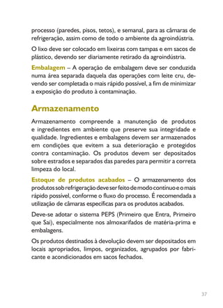 37
processo (paredes, pisos, tetos), e semanal, para as câmaras de
refrigeração, assim como de todo o ambiente da agroindústria.
O lixo deve ser colocado em lixeiras com tampas e em sacos de
plástico, devendo ser diariamente retirado da agroindústria.
Embalagem – A operação de embalagem deve ser conduzida
numa área separada daquela das operações com leite cru, de-
vendo ser completada o mais rápido possível, a fim de minimizar
a exposição do produto à contaminação.
Armazenamento
Armazenamento compreende a manutenção de produtos
e ingredientes em ambiente que preserve sua integridade e
qualidade. Ingredientes e embalagens devem ser armazenados
em condições que evitem a sua deterioração e protegidos
contra contaminação. Os produtos devem ser depositados
sobre estrados e separados das paredes para permitir a correta
limpeza do local.
Estoque de produtos acabados – O armazenamento dos
produtossobrefrigeraçãodeveserfeitodemodocontínuoeomais
rápido possível, conforme o fluxo do processo. É recomendada a
utilização de câmaras específicas para os produtos acabados.
Deve-se adotar o sistema PEPS (Primeiro que Entra, Primeiro
que Sai), especialmente nos almoxarifados de matéria-prima e
embalagens.
Os produtos destinados à devolução devem ser depositados em
locais apropriados, limpos, organizados, agrupados por fabri-
cante e acondicionados em sacos fechados.
Livro_queijo_qualho.indd 37 14/3/2006 14:17:10
 