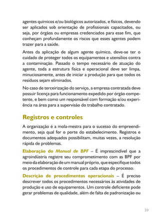 39
agentes químicos e/ou biológicos autorizados, e físicos, devendo
ser aplicados sob orientação de profissionais capacitados, ou
seja, por órgãos ou empresas credenciados para esse fim, que
conheçam profundamente os riscos que esses agentes podem
trazer para a saúde.
Antes da aplicação de algum agente químico, deve-se ter o
cuidado de proteger todos os equipamentos e utensílios contra
a contaminação. Passado o tempo necessário de atuação do
agente, toda a estrutura física e operacional deve ser limpa,
minuciosamente, antes de iniciar a produção para que todos os
resíduos sejam eliminados.
No caso de terceirização do serviço, a empresa contratada deve
possuir licença para funcionamento expedido por órgão compe-
tente, e bem como um responsável com formação e/ou experi-
ência na área para a supervisão do trabalho contratado.
Registros e controles
A organização é a mola-mestra para o sucesso do empreendi-
mento, seja qual for o porte do estabelecimento. Registros e
documentos adequados possibilitam, muitas vezes, a resolução
rápida de problemas.
Elaboração do Manual de BPF – É imprescindível que a
agroindústria registre seu comprometimento com as BPF por
meio da elaboração de um manual próprio, que especifique todos
os procedimentos de controle para cada etapa do processo.
Descrição de procedimentos operacionais – É preciso
descrever todos os procedimentos necessários às atividades de
produção e uso de equipamentos. Um controle deficiente pode
gerar problemas de qualidade, além de falta de padronização ou
Livro_queijo_qualho.indd 39 14/3/2006 14:17:10
 