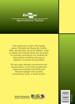 Esta publicação contém informações
sobre a Produção de Queijo de Coalho.
Nela, são descritas, de forma didática, todas
as etapas de produção desse tipo de queijo,
os controles necessários e as medidas de
boas práticas sanitárias para que se
obtenha um produto de qualidade.
Por não exigir elevados investimentos em
equipamentos, é uma ótima opção para
pequenos produtores familiares que
desejam agregar valor ao leite,
aumentando, assim, a renda familiar.
Livro_queijo_qualho.indd 44 14/3/2006 14:17:11
 