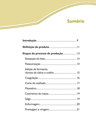 7
Sumário
Introdução.........................................................9
Definição do produto.......................................11
Etapas do processo de produção...................13
Recepção do leite.............................................14
Pasteurização ...................................................14
Adição de fermento,
cloreto de cálcio e coalho................................15
Coagulação.......................................................16
Corte da coalhada............................................17
Mexedura.........................................................18
Cozimento da massa........................................19
Salga .................................................................19
Enformagem.....................................................20
Prensagem e viragem.......................................21
Livro_queijo_qualho.indd 7 14/3/2006 14:16:43
 
