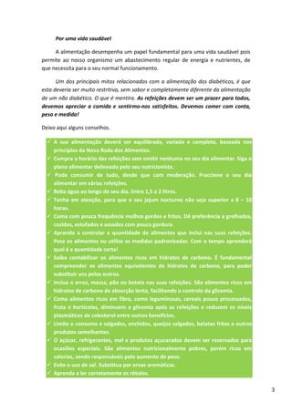 Por uma vida saudável
A alimentação desempenha um papel fundamental para uma vida saudável pois
permite ao nosso organismo um abastecimento regular de energia e nutrientes, de
que necessita para o seu normal funcionamento.
Um dos principais mitos relacionados com a alimentação dos diabéticos, é que
esta deveria ser muito restritiva, sem sabor e completamente diferente da alimentação
de um não diabético. O que é mentira. As refeições devem ser um prazer para todos,
devemos apreciar a comida e sentirmo-nos satisfeitos. Devemos comer com conta,
peso e medida!
Deixo aqui alguns conselhos.
A sua alimentação deverá ser equilibrada, variada e completa, baseada nos
princípios da Nova Roda dos Alimentos.
Cumpra o horário das refeições sem omitir nenhuma no seu dia alimentar. Siga o
plano alimentar delineado pelo seu nutricionista.
Pode consumir de tudo, desde que com moderação. Fraccione o seu dia
alimentar em várias refeições.
Beba água ao longo do seu dia. Entre 1,5 a 2 litros.
Tenha em atenção, para que o seu jejum nocturno não seja superior a 8 – 10
horas.
Coma com pouca frequência molhos gordos e fritos. Dê preferência a grelhados,
cozidos, estufados e assados com pouca gordura.
Aprenda a controlar a quantidade de alimentos que inclui nas suas refeições.
Pese os alimentos ou utilize as medidas padronizadas. Com o tempo aprenderá
qual é a quantidade certa!
Saiba contabilizar os alimentos ricos em hidratos de carbono. É fundamental
compreender os alimentos equivalentes de hidratos de carbono, para poder
substituir uns pelos outros.
Inclua o arroz, massa, pão ou batata nas suas refeições. São alimentos ricos em
hidratos de carbono de absorção lenta, facilitando o controlo da glicemia.
Coma alimentos ricos em fibra, como leguminosas, cereais pouco processados,
fruta e hortícolas, diminuem a glicemia após as refeições e reduzem os níveis
plasmáticos de colesterol entre outros benefícios.
Limite o consumo e salgados, enchidos, queijos salgados, batatas fritas e outros
produtos semelhantes.
O açúcar, refrigerantes, mel e produtos açucarados devem ser reservados para
ocasiões especiais. São alimentos nutricionalmente pobres, porém ricos em
calorias, sendo responsáveis pelo aumento de peso.
Evite o uso de sal. Substitua por ervas aromáticas.
Aprenda a ler corretamente os rótulos.

3

 