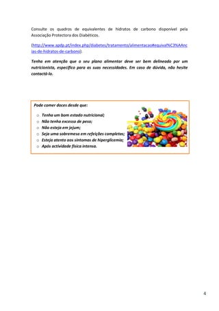 Consulte os quadros de equivalentes de hidratos de carbono disponível pela
Associação Protectora dos Diabéticos.
(http://www.apdp.pt/index.php/diabetes/tratamento/alimentacao#equival%C3%AAnc
ias-de-hidratos-de-carbono).
Tenha em atenção que o seu plano alimentar deve ser bem delineado por um
nutricionista, específico para as suas necessidades. Em caso de dúvida, não hesite
contactá-lo.

Pode comer doces desde que:
o
o
o
o
o
o

Tenha um bom estado nutricional;
Não tenha excesso de peso;
Não esteja em jejum;
Seja uma sobremesa em refeições completas;
Esteja atento aos sintomas de hiperglicemia;
Após actividade física intensa.

4

 