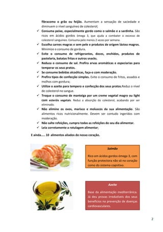fibracomo o grão ou feijão. Aumentam a sensação de saciedade e
diminuem o nível sanguíneo de colesterol;
 Consuma peixe, especialmente gordo como o salmão e a sardinha. São
ricos em ácidos gordos ómega 3, que ajuda a combater o excesso de
colesterol sanguíneo. Consuma pelo menos 2 vezes por semana.

 Escolha carnes magras e sem pele e produtos de origem láctea magros.
Minimize o consumo de gordura.
 Evite o consumo de refrigerantes, doces, enchidos, produtos de
pastelaria, batatas fritas e outros snacks.
 Reduza o consumo de sal. Prefira ervas aromáticas e especiarias para
temperar os seus pratos.
 Se consume bebidas alcoólicas, faça-o com moderação.
 Prefira tipos de confecção simples. Evite o consumo de fritos, assados e
molhos com gordura;
 Utilize o azeite para tempero e confecção dos seus pratos.Reduz o nível
de colesterol no sangue.
 Troque o consumo de manteiga por um creme vegetal magro ou light
com esteróis vegetais. Reduz a absorção do colesterol, acabando por ser
eliminado.

 Não elimine os ovos, marisco e moluscos da sua alimentação. São
alimentos ricos nutricionalmente. Devem ser contudo ingeridos com
moderação.
 Não salte refeições, cumpra todas as refeições do seu dia alimentar.
 Leia corretamente a rotulagem alimentar;
E ainda….. 10 alimentos aliados do nosso coração.

Salmão
Rico em ácidos gordos ómega 3, com
função protectora não só no coração
como do sistema cognitivo.

Azeite
Base da alimentação mediterrânica.
Já deu provas irredutíveis dos seus
benefícios na prevenção de doenças
cardiovasculares.

2

 