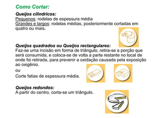 Como Cortar:
Queijos cilindricos:
Pequenos: rodelas de espessura média
Grandes e largos: rodelas médias, posteriormente cortadas em
quatro ou mais.
Queijos quadrados ou Queijos rectangulares:
Faz-se uma incisão em forma de triângulo, retira-se a porção que
será consumida, e coloca-se de volta a parte restante no local de
onde foi retirada, para prevenir a oxidação causada pela exposição
ao oxigênio.
ou
Corte fatias de espessura média.
Queijos redondos:
A partir do centro, corta-se um triângulo.
 