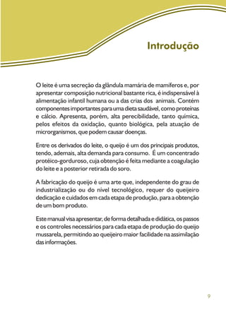 9
Introdução
O leite é uma secreção da glândula mamária de mamíferos e, por
apresentar composição nutricional bastante rica, é indispensável à
alimentação infantil humana ou a das crias dos animais. Contém
componentesimportantesparaumadietasaudável,comoproteínas
e cálcio. Apresenta, porém, alta perecibilidade, tanto química,
pelos efeitos da oxidação, quanto biológica, pela atuação de
microrganismos, que podem causar doenças.
Entre os derivados do leite, o queijo é um dos principais produtos,
tendo, ademais, alta demanda para consumo. É um concentrado
protéico-gorduroso, cuja obtenção é feita mediante a coagulação
do leite e a posterior retirada do soro.
A fabricação do queijo é uma arte que, independente do grau de
industrialização ou do nível tecnológico, requer do queijeiro
dedicação e cuidados em cada etapa de produção, para a obtenção
de um bom produto.
Estemanualvisaapresentar,deformadetalhadaedidática,ospassos
e os controles necessários para cada etapa de produção do queijo
mussarela, permitindo ao queijeiro maior facilidade na assimilação
dasinformações.
 