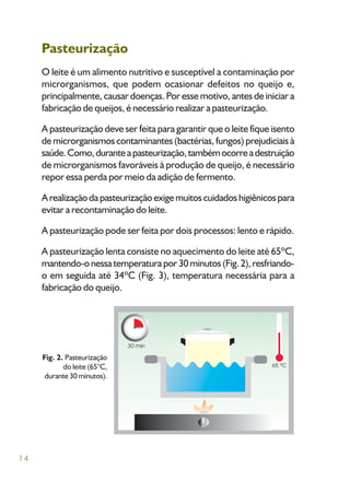 14
Pasteurização
O leite é um alimento nutritivo e susceptível a contaminação por
microrganismos, que podem ocasionar defeitos no queijo e,
principalmente, causar doenças. Por esse motivo, antes de iniciar a
fabricação de queijos, é necessário realizar a pasteurização.
A pasteurização deve ser feita para garantir que o leite fique isento
de microrganismos contaminantes (bactérias, fungos) prejudiciais à
saúde.Como,duranteapasteurização,tambémocorreadestruição
de microrganismos favoráveis à produção de queijo, é necessário
repor essa perda por meio da adição de fermento.
Arealizaçãodapasteurizaçãoexigemuitoscuidadoshigiênicospara
evitar a recontaminação do leite.
A pasteurização pode ser feita por dois processos: lento e rápido.
A pasteurização lenta consiste no aquecimento do leite até 65ºC,
mantendo-onessatemperaturapor30minutos(Fig.2),resfriando-
o em seguida até 34ºC (Fig. 3), temperatura necessária para a
fabricação do queijo.
Fig. 2. Pasteurização
do leite (65°C,
durante 30 minutos).
 