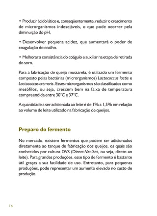 16
• Produzirácidoláticoe,conseqüentemente,reduzirocrescimento
de microrganismos indesejáveis, o que pode ocorrer pela
diminuição do pH.
• Desenvolver pequena acidez, que aumentará o poder de
coagulação do coalho.
• Melhorar a consistência do coágulo e auxiliar na etapa de retirada
do soro.
Para a fabricação de queijo mussarela, é utilizado um fermento
composto pelas bactérias (microrganismos) Lactococcus lactis e
Lactococcus cremoris. Esses microrganismos são classificados como
mesófilos, ou seja, crescem bem na faixa de temperatura
compreendida entre 30°C e 37°C.
A quantidade a ser adicionada ao leite é de 1% a 1,5% em relação
ao volume de leite utilizado na fabricação de queijos.
Preparo do fermento
No mercado, existem fermentos que podem ser adicionados
diretamente ao tanque de fabricação dos queijos, os quais são
conhecidos por cultura DVS (Direct-Vat-Set, ou seja, direto ao
leite). Para grandes produções, esse tipo de fermento é bastante
útil graças a sua facilidade de uso. Entretanto, para pequenas
produções, pode representar um aumento elevado no custo de
produção.
 