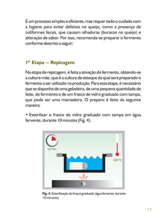 17
É um processo simples e eficiente, mas requer todo o cuidado com
a higiene para evitar defeitos no queijo, como a presença de
coliformes fecais, que causam olhaduras (buracos no queijo) e
alteração de sabor. Por isso, recomenda-se preparar o fermento
conforme descrito a seguir:
1ª Etapa – Repicagem
Na etapa de repicagem, é feita a ativação do fermento, obtendo-se
a cultura-mãe, que é a cultura de estoque da qual será preparado o
fermento a ser utilizado na produção. Para essa etapa, é necessário
que se disponha de uma geladeira, de uma pequena quantidade de
leite, de fermento e de um frasco de vidro graduado com tampa,
que pode ser uma mamadeira. O preparo é feito da seguinte
maneira:
• Esterilizar o frasco de vidro graduado com tampa em água
fervente, durante 10 minutos (Fig. 4).
Fig. 4.Esterilizaçãodofrascograduado(águafervente,durante
10 minutos).
 