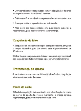 25
• Deveseradicionadoaospoucosesempresobagitação,devendo
essa operação levar no máximo 3 minutos.
• O leite deve ficar em absoluto repouso até o momento do corte.
• É sempre o último ingrediente a ser adicionado.
• Não deve ser acrescentado em quantidade superior à
recomendada, para não desenvolver sabor amargo.
Coagulação do leite
A coagulação do leite tem início após a adição do coalho. Em geral,
o tempo necessário para que ocorra essa etapa é de cerca de
45 minutos.
O ideal é que a coagulação seja feita em tanque de aço inoxidável,
por causa da facilidade de limpeza e por ser um material inerte.
Tratamento da massa
A partir do momento em que é identificado o final da coagulação,
inicia-se o tratamento da massa.
Ponto de corte
O final da coagulação é determinado pela identificação do ponto
de corte da coalhada. Nesse momento, a massa sofrerá
fragmentação, para promover a retirada do soro.
 
