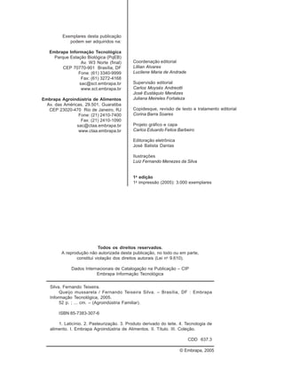 Exemplares desta publicação
podem ser adquiridos na:
Embrapa Informação Tecnológica
Parque Estação Biológica (PqEB)
Av. W3 Norte (final)
CEP 70770-901 Brasília, DF
Fone: (61) 3340-9999
Fax: (61) 3272-4168
sac@sct.embrapa.br
www.sct.embrapa.br
Embrapa Agroindústria de Alimentos
Av. das Américas, 29.501, Guaratiba
CEP 23020-470 Rio de Janeiro, RJ
Fone: (21) 2410-7400
Fax: (21) 2410-1090
sac@ctaa.embrapa.br
www.ctaa.embrapa.br
Coordenação editorial
Lillian Alvares
Lucilene Maria de Andrade
Supervisão editorial
Carlos Moysés Andreotti
José Eustáquio Menêzes
Juliana Meireles Fortaleza
Copidesque, revisão de texto e tratamento editorial
Corina Barra Soares
Projeto gráfico e capa
Carlos Eduardo Felice Barbeiro
Editoração eletrônica
José Batista Dantas
Ilustrações
Luiz Fernando Menezes da Silva
1a
edição
1a
impressão (2005): 3.000 exemplares
Todos os direitos reservados.
A reprodução não autorizada desta publicação, no todo ou em parte,
constitui violação dos direitos autorais (Lei no
9.610).
Dados Internacionais de Catalogação na Publicação – CIP
Embrapa Informação Tecnológica
© Embrapa, 2005
Silva, Fernando Teixeira.
Queijo mussarela / Fernando Teixeira Silva. – Brasília, DF : Embrapa
Informação Tecnológica, 2005.
52 p. ; ... cm. – (Agroindústria Familiar).
ISBN 85-7383-307-6
1. Laticínio. 2. Pasteurização. 3. Produto derivado do leite. 4. Tecnologia de
alimento. I. Embrapa Agroindústria de Alimentos. II. Título. III. Coleção.
CDD 637.3
 