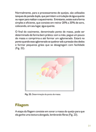 31
Normalmente, para o processamento de queijos, são utilizados
tanquesdeparededupla,quepermitemacirculaçãodeáguaquente
ouvaporpararealizaroaquecimento. Entretanto,existeoutraforma
simples e eficiente, que consiste em retirar 20% a 30% de soro,
colocando, em seu lugar, água quente.
O final do cozimento, denominado ponto de massa, pode ser
determinado de forma bem prática: com a mão, pegue um pouco
de massa e comprima-a até formar um aglomerado. Estará no
pontoquandoesseaglomeradosequebrarsobapressãodosdedos
e formar pequenos grãos que se desagregam com facilidade
(Fig. 22).
Filagem
A etapa da filagem consiste em sovar a massa do queijo para que
ela ganhe uma textura alongada, lembrando fibras (Fig. 23).
Fig. 22. Determinação do ponto de massa.
 