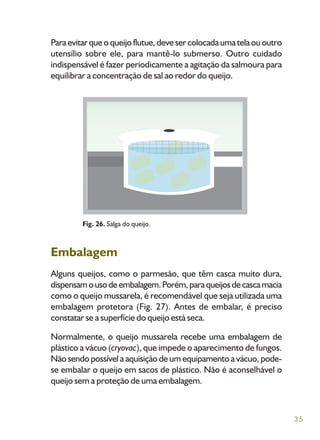 35
Paraevitarqueoqueijoflutue,devesercolocadaumatelaououtro
utensílio sobre ele, para mantê-lo submerso. Outro cuidado
indispensável é fazer periodicamente a agitação da salmoura para
equilibrar a concentração de sal ao redor do queijo.
Embalagem
Alguns queijos, como o parmesão, que têm casca muito dura,
dispensamousodeembalagem.Porém,paraqueijosdecascamacia
como o queijo mussarela, é recomendável que seja utilizada uma
embalagem protetora (Fig. 27). Antes de embalar, é preciso
constatar se a superfície do queijo está seca.
Normalmente, o queijo mussarela recebe uma embalagem de
plástico a vácuo (cryovac), que impede o aparecimento de fungos.
Não sendo possível a aquisição de um equipamento a vácuo, pode-
se embalar o queijo em sacos de plástico. Não é aconselhável o
queijo sem a proteção de uma embalagem.
Fig. 26. Salga do queijo.
 
