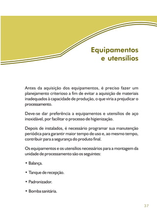 37
Equipamentos
e utensílios
Antes da aquisição dos equipamentos, é preciso fazer um
planejamento criterioso a fim de evitar a aquisição de materiais
inadequados à capacidade de produção, o que viria a prejudicar o
processamento.
Deve-se dar preferência a equipamentos e utensílios de aço
inoxidável, por facilitar o processo de higienização.
Depois de instalados, é necessário programar sua manutenção
periódica para garantir maior tempo de uso e, ao mesmo tempo,
contribuir para a segurança do produto final.
Os equipamentos e os utensílios necessários para a montagem da
unidade de processamento são os seguintes:
• Balança.
• Tanque de recepção.
• Padronizador.
• Bomba sanitária.
 