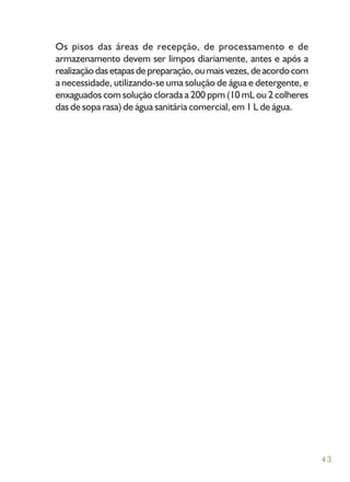 43
Os pisos das áreas de recepção, de processamento e de
armazenamento devem ser limpos diariamente, antes e após a
realizaçãodasetapasdepreparação,oumaisvezes,deacordocom
a necessidade, utilizando-se uma solução de água e detergente, e
enxaguados com solução clorada a 200 ppm (10 mL ou 2 colheres
das de sopa rasa) de água sanitária comercial, em 1 L de água.
 