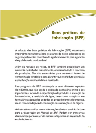 45
A adoção das boas práticas de fabricação (BPF) representa
importante ferramenta para o alcance de níveis adequados de
segurançaalimentar,contribuindosignificativamenteparaagarantia
da qualidade do produto final.
Além da redução de riscos, as BPF também possibilitam um
ambiente de trabalho mais eficiente, otimizando todo o processo
de produção. Elas são necessárias para controlar fontes de
contaminação cruzada e para garantir que o produto atenda às
especificações de identidade e qualidade.
Um programa de BPF contempla os mais diversos aspectos
da indústria, que vão desde a qualidade da matéria-prima e dos
ingredientes, incluindo a especificação de produtos e a seleção de
fornecedores, a qualidade da água, bem como o registro em
formulários adequados de todos os procedimentos da empresa,
até as recomendações de construção das instalações e de higiene.
Asinstruçõescontidasnessasinformaçõestécnicasservirãodebase
para a elaboração do Manual de BPF. Podem ser transcritas
diretamente para o referido manual, adaptando-se à realidade do
estabelecimento.
Boas práticas de
fabricação (BPF)
 