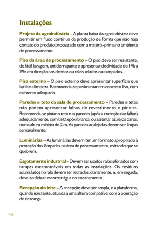 46
Instalações
Projeto da agroindústria – A planta baixa da agroindústria deve
permitir um fluxo contínuo da produção de forma que não haja
contato do produto processado com a matéria-prima no ambiente
deprocessamento.
Piso da área de processamento – O piso deve ser resistente,
de fácil lavagem, antiderrapante e apresentar declividade de 1% a
2% em direção aos drenos ou ralos telados ou tampados.
Piso externo – O piso externo deve apresentar superfície que
facilitealimpeza.Recomenda-sepavimentaremconcretoliso,com
caimento adequado.
Paredes e teto da sala de processamento – Paredes e tetos
não podem apresentar falhas de revestimento e pintura.
Recomenda-sepintarotetoeasparedes(apósacorreçãodasfalhas)
adequadamente,comtintaepóxibranca,ouassentarazulejosclaros,
numaalturamínimade2m.Asparedesazulejadasdevemserlimpas
semanalmente.
Luminárias – As luminárias devem ter um formato apropriado à
proteção das lâmpadas na área de processamento, evitando que se
quebrem.
Esgotamento industrial–Devemserusadosralossifonadoscom
tampas escamoteáveis em todas as instalações. Os resíduos
acumuladosnoralodevemserretirados,diariamente,e, emseguida,
deve-se deixar escorrer água no encanamento.
Recepção do leite – A recepção deve ser ampla, e a plataforma,
quando existente, situada a uma altura compatível com a operação
de descarga.
 