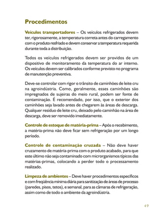 49
Procedimentos
Veículos transportadores – Os veículos refrigerados devem
ter, rigorosamente, a temperatura correta antes do carregamento
comoprodutoresfriadoedevemconservaratemperaturarequerida
durante toda a distribuição.
Todos os veículos refrigerados devem ser providos de um
dispositivo de monitoramento da temperatura do ar interno.
Os veículos devem ser calibrados conforme previsto no programa
de manutenção preventiva.
Deve-se controlar com rigor o trânsito de caminhões de leite cru
na agroindústria. Como, geralmente, esses caminhões são
impregnados de sujeiras do meio rural, podem ser fonte de
contaminação. É recomendado, por isso, que o exterior dos
caminhões seja lavado antes de chegarem às áreas de descarga.
Qualquer resíduo de leite cru, deixado pelo caminhão na área de
descarga, deve ser removido imediatamente.
Controle de estoque de matéria-prima – Após o recebimento,
a matéria-prima não deve ficar sem refrigeração por um longo
período.
Controle de contaminação cruzada – Não deve haver
cruzamento de matéria-prima com o produto acabado, para que
este último não seja contaminado com microrganismos típicos das
matérias-primas, colocando a perder todo o processamento
realizado.
Limpeza de ambientes – Deve haver procedimentos específicos
ecomfreqüênciamínimadiáriaparasanitizaçãodeáreasdeprocesso
(paredes, pisos, tetos), e semanal, para as câmaras de refrigeração,
assim como de todo o ambiente da agroindústria.
 