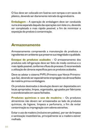 50
O lixo deve ser colocado em lixeiras com tampas e em sacos de
plástico, devendo ser diariamente retirado da agroindústria.
Embalagem – A operação de embalagem deve ser conduzida
numa área separada daquela das operações com leite cru, devendo
ser completada o mais rápido possível, a fim de minimizar a
exposição do produto à contaminação.
Armazenamento
Armazenamento compreende a manutenção de produtos e
ingredientesemambientequepreservesuaintegridadeequalidade.
Estoque de produtos acabados – O armazenamento dos
produtos sob refrigeração deve ser feito de modo contínuo e o
maisrápidopossível,conformeofluxodoprocesso.Érecomendada
a utilização de câmaras específicas para os produtos acabados.
Deve-se adotar o sistema PVPS (Primeiro-que-Vence-Primeiro-
que-Sai),devendoserespecialmenteempregadonosalmoxarifados
de matéria-prima e embalagens.
Os produtos destinados à devolução devem ser depositados em
locais apropriados, limpos, organizados, agrupados por fabricante
e acondicionados em sacos fechados.
Produtos químicos e uso de madeira – Os produtos
alimentícios não devem ser armazenados ao lado de produtos
químicos, de higiene, limpeza e perfumaria, a fim de evitar
contaminação ou impregnação com odores estranhos.
Evitar o uso de madeira (inclusive em paletes), por ser de limpeza
e sanitização insatisfatórias, principalmente se a madeira estiver
molhada.
 