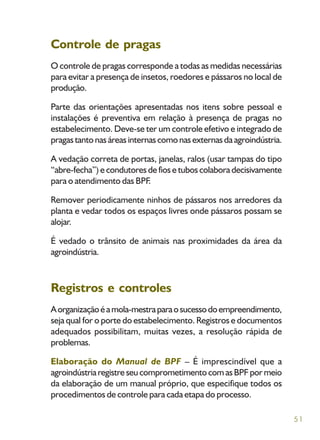 51
Controle de pragas
O controle de pragas corresponde a todas as medidas necessárias
para evitar a presença de insetos, roedores e pássaros no local de
produção.
Parte das orientações apresentadas nos itens sobre pessoal e
instalações é preventiva em relação à presença de pragas no
estabelecimento. Deve-se ter um controle efetivo e integrado de
pragastantonasáreasinternascomonasexternasdaagroindústria.
A vedação correta de portas, janelas, ralos (usar tampas do tipo
“abre-fecha”) e condutores de fios e tubos colabora decisivamente
para o atendimento das BPF.
Remover periodicamente ninhos de pássaros nos arredores da
planta e vedar todos os espaços livres onde pássaros possam se
alojar.
É vedado o trânsito de animais nas proximidades da área da
agroindústria.
Registros e controles
Aorganizaçãoéamola-mestraparaosucessodoempreendimento,
seja qual for o porte do estabelecimento. Registros e documentos
adequados possibilitam, muitas vezes, a resolução rápida de
problemas.
Elaboração do Manual de BPF – É imprescindível que a
agroindústriaregistreseucomprometimentocomasBPFpormeio
da elaboração de um manual próprio, que especifique todos os
procedimentos de controle para cada etapa do processo.
 