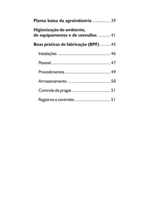 8
Planta baixa da agroindústria ................ 39
Higienização do ambiente,
de equipamentos e de utensílios ........... 41
Boas práticas de fabricação (BPF) ......... 45
Instalações ............................................... 46
Pessoal..................................................... 47
Procedimentos......................................... 49
Armazenamento ...................................... 50
Controle de pragas .................................. 51
Registros e controles................................ 51
 