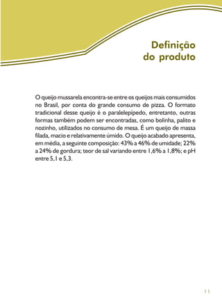 11
Definição
do produto
O queijo mussarela encontra-se entre os queijos mais consumidos
no Brasil, por conta do grande consumo de pizza. O formato
tradicional desse queijo é o paralelepípedo, entretanto, outras
formas também podem ser encontradas, como bolinha, palito e
nozinho, utilizados no consumo de mesa. É um queijo de massa
filada, macio e relativamente úmido. O queijo acabado apresenta,
em média, a seguinte composição: 43% a 46% de umidade; 22%
a 24% de gordura; teor de sal variando entre 1,6% a 1,8%; e pH
entre 5,1 e 5,3.
 